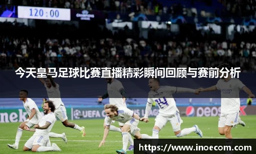 今天皇马足球比赛直播精彩瞬间回顾与赛前分析